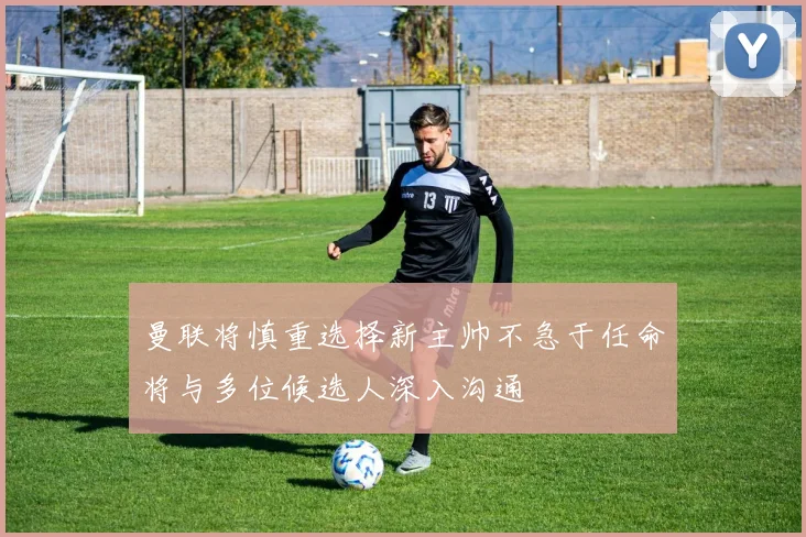 曼联将慎重选择新主帅不急于任命将与多位候选人深入沟通