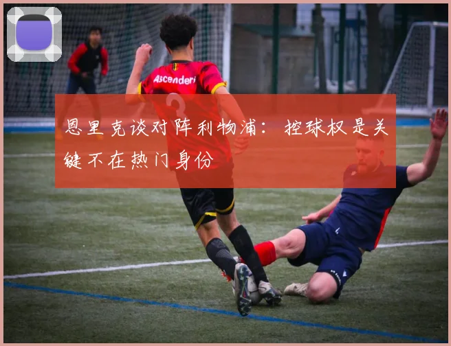 恩里克谈对阵利物浦：控球权是关键不在热门身份