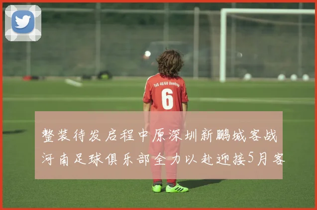整装待发启程中原深圳新鹏城客战河南足球俱乐部全力以赴迎接5月客场挑战