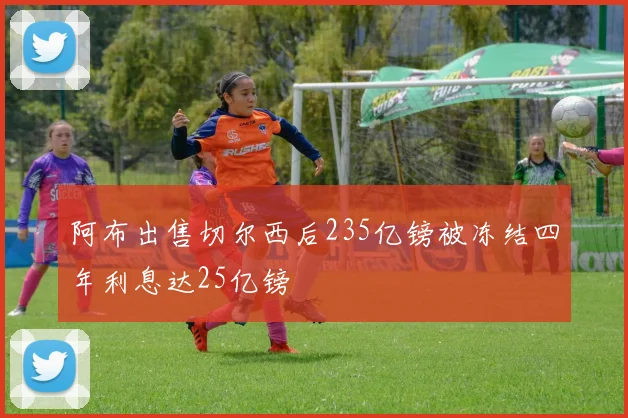 阿布出售切尔西后235亿镑被冻结四年利息达25亿镑