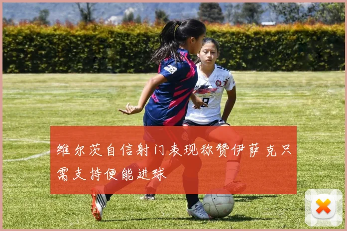 维尔茨自信射门表现称赞伊萨克只需支持便能进球