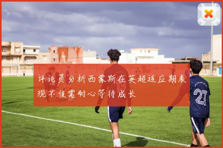 评论员分析西蒙斯在英超适应期表现不佳需耐心等待成长