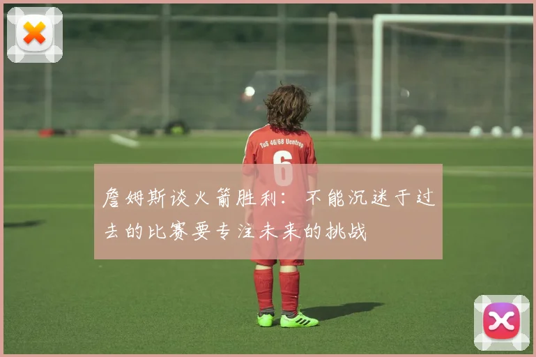 詹姆斯谈火箭胜利：不能沉迷于过去的比赛要专注未来的挑战
