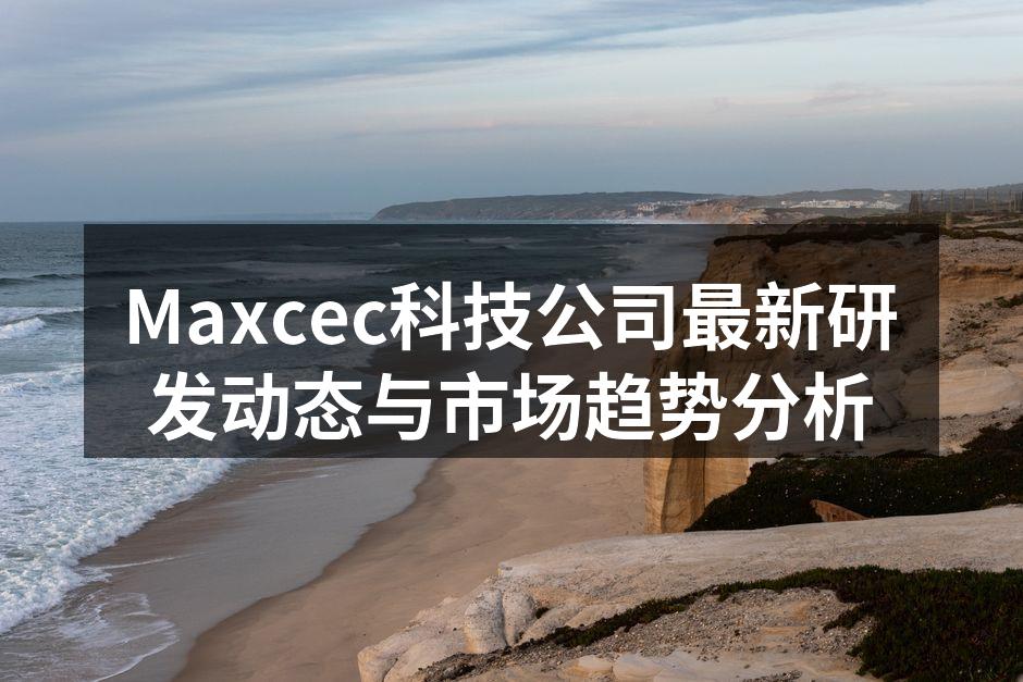 Maxcec科技公司最新研发动态与市场趋势分析